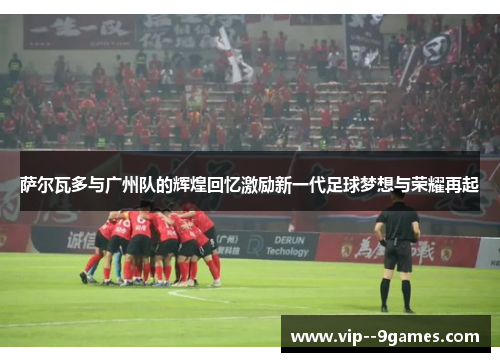 萨尔瓦多与广州队的辉煌回忆激励新一代足球梦想与荣耀再起