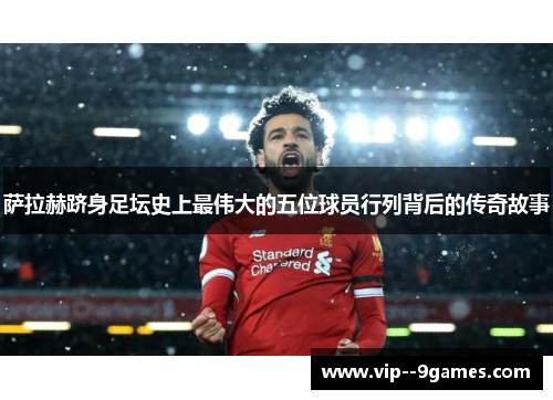 萨拉赫跻身足坛史上最伟大的五位球员行列背后的传奇故事