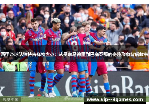 西甲各球队独特吉祥物盘点：从皇家马德里到巴塞罗那的奇趣形象背后故事