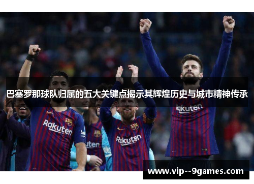 巴塞罗那球队归属的五大关键点揭示其辉煌历史与城市精神传承