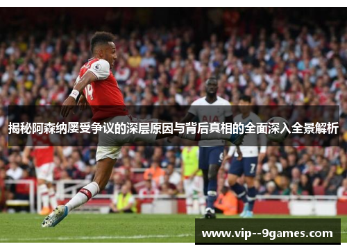 揭秘阿森纳屡受争议的深层原因与背后真相的全面深入全景解析 揭秘阿森纳屡受争议的深层原因与背后真相的全面深入全景解析