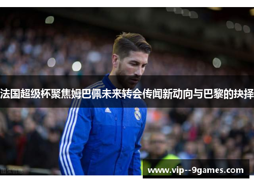 法国超级杯聚焦姆巴佩未来转会传闻新动向与巴黎的抉择