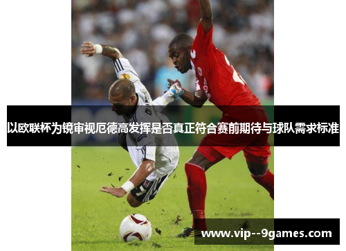 以欧联杯为镜审视厄德高发挥是否真正符合赛前期待与球队需求标准 以欧联杯为镜审视厄德高发挥是否真正符合赛前期待与球队需求标准