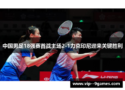 中国男足18强赛首战主场2-1力克印尼迎来关键胜利