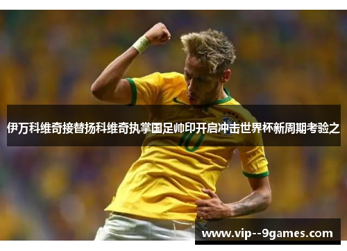 伊万科维奇接替扬科维奇执掌国足帅印开启冲击世界杯新周期考验之 伊万科维奇接替扬科维奇执掌国足帅印开启冲击世界杯新周期考验之