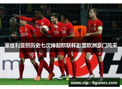 塞维利亚创历史七次捧起欧联杯彰显欧洲豪门风采 塞维利亚创历史七次捧起欧联杯彰显欧洲豪门风采