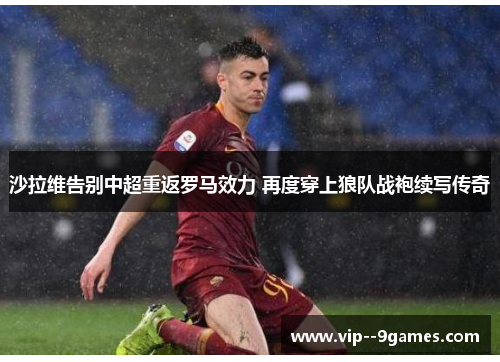 沙拉维告别中超重返罗马效力 再度穿上狼队战袍续写传奇 沙拉维告别中超重返罗马效力 再度穿上狼队战袍续写传奇
