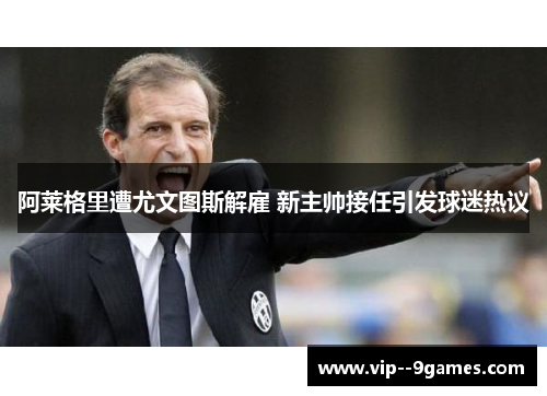 阿莱格里遭尤文图斯解雇 新主帅接任引发球迷热议