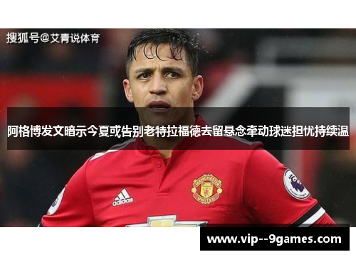 阿格博发文暗示今夏或告别老特拉福德去留悬念牵动球迷担忧持续温 阿格博发文暗示今夏或告别老特拉福德去留悬念牵动球迷担忧持续温